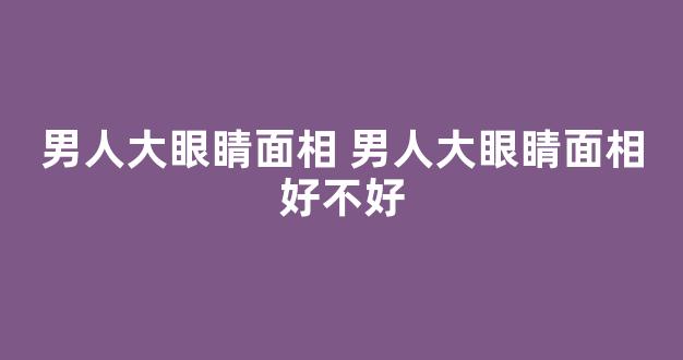 男人大眼睛面相 男人大眼睛面相好不好